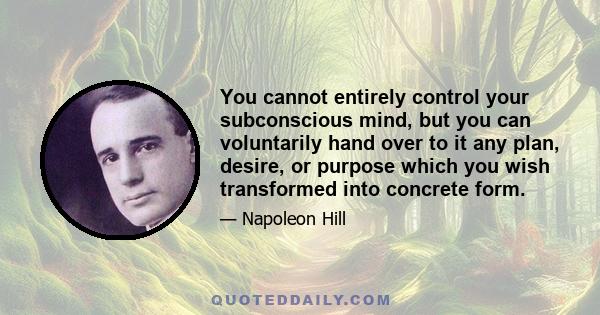 You cannot entirely control your subconscious mind, but you can voluntarily hand over to it any plan, desire, or purpose which you wish transformed into concrete form.