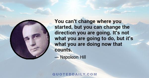 You can't change where you started, but you can change the direction you are going. It's not what you are going to do, but it's what you are doing now that counts.