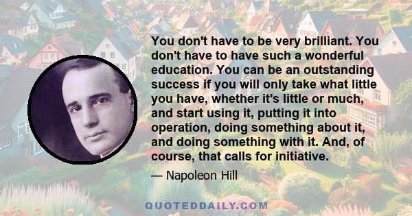 You don't have to be very brilliant. You don't have to have such a wonderful education. You can be an outstanding success if you will only take what little you have, whether it's little or much, and start using it,