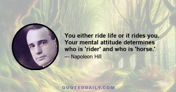 You either ride life or it rides you. Your mental attitude determines who is 'rider' and who is 'horse.'