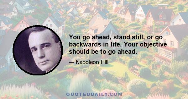 You go ahead, stand still, or go backwards in life. Your objective should be to go ahead.