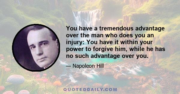 You have a tremendous advantage over the man who does you an injury: You have it within your power to forgive him, while he has no such advantage over you.