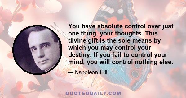 You have absolute control over just one thing, your thoughts. This divine gift is the sole means by which you may control your destiny. If you fail to control your mind, you will control nothing else.