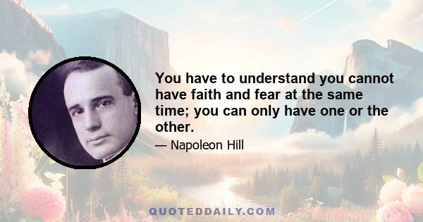 You have to understand you cannot have faith and fear at the same time; you can only have one or the other.