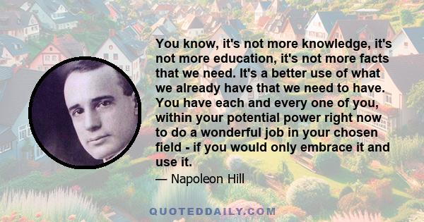 You know, it's not more knowledge, it's not more education, it's not more facts that we need. It's a better use of what we already have that we need to have. You have each and every one of you, within your potential