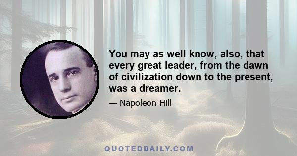 You may as well know, also, that every great leader, from the dawn of civilization down to the present, was a dreamer.