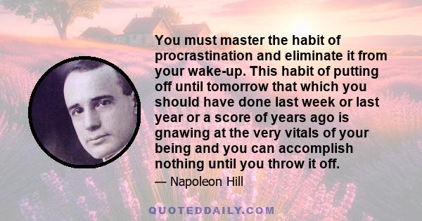 You must master the habit of procrastination and eliminate it from your wake-up. This habit of putting off until tomorrow that which you should have done last week or last year or a score of years ago is gnawing at the