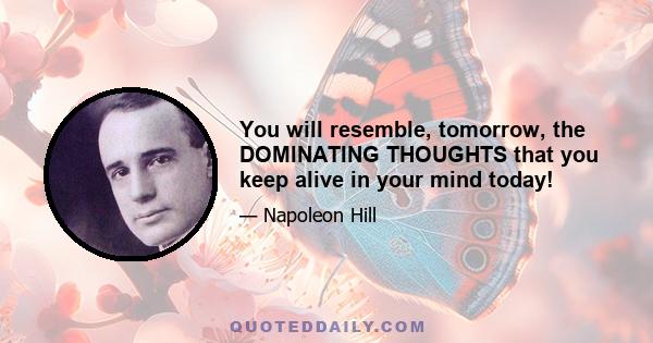 You will resemble, tomorrow, the DOMINATING THOUGHTS that you keep alive in your mind today!