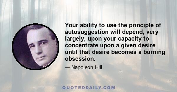 Your ability to use the principle of autosuggestion will depend, very largely, upon your capacity to concentrate upon a given desire until that desire becomes a burning obsession.