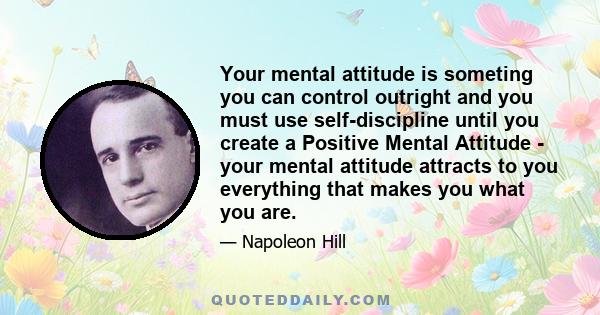 Your mental attitude is someting you can control outright and you must use self-discipline until you create a Positive Mental Attitude - your mental attitude attracts to you everything that makes you what you are.