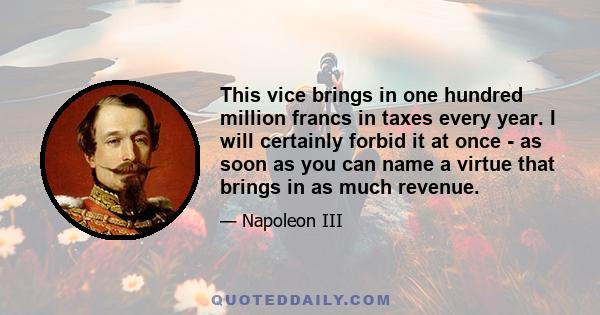 This vice brings in one hundred million francs in taxes every year. I will certainly forbid it at once - as soon as you can name a virtue that brings in as much revenue.