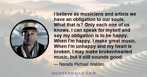 I believe as musicians and artists we have an obligation to our souls. What that is? Only each one of us knows. I can speak for myself and say my obligation is to be happy. When I’m happy, I make great music. When I’m