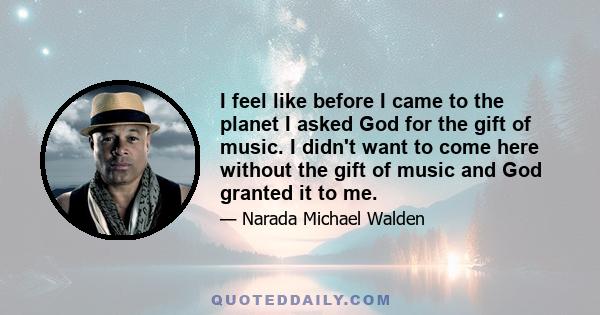 I feel like before I came to the planet I asked God for the gift of music. I didn't want to come here without the gift of music and God granted it to me.