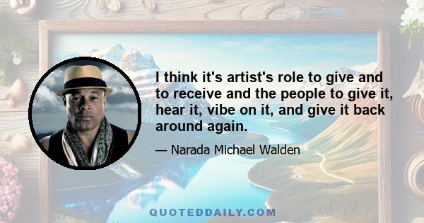 I think it's artist's role to give and to receive and the people to give it, hear it, vibe on it, and give it back around again.