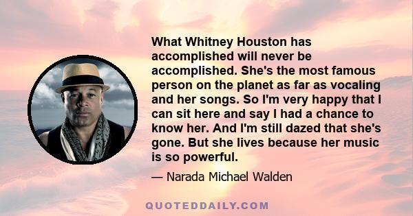 What Whitney Houston has accomplished will never be accomplished. She's the most famous person on the planet as far as vocaling and her songs. So I'm very happy that I can sit here and say I had a chance to know her.