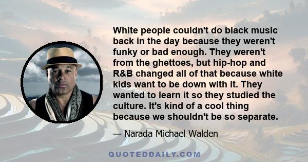 White people couldn't do black music back in the day because they weren't funky or bad enough. They weren't from the ghettoes, but hip-hop and R&B changed all of that because white kids want to be down with it. They