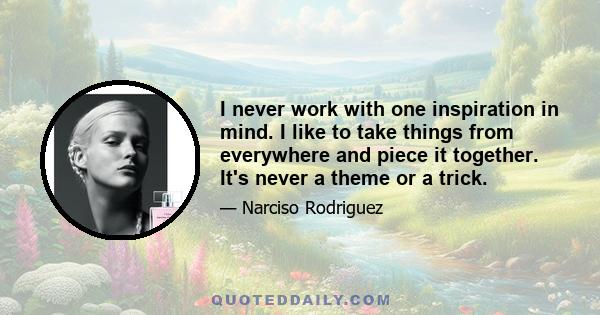 I never work with one inspiration in mind. I like to take things from everywhere and piece it together. It's never a theme or a trick.