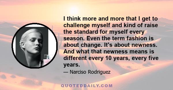 I think more and more that I get to challenge myself and kind of raise the standard for myself every season. Even the term fashion is about change. It's about newness. And what that newness means is different every 10