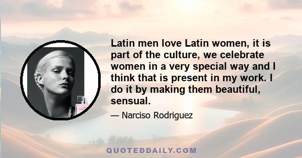 Latin men love Latin women, it is part of the culture, we celebrate women in a very special way and I think that is present in my work. I do it by making them beautiful, sensual.