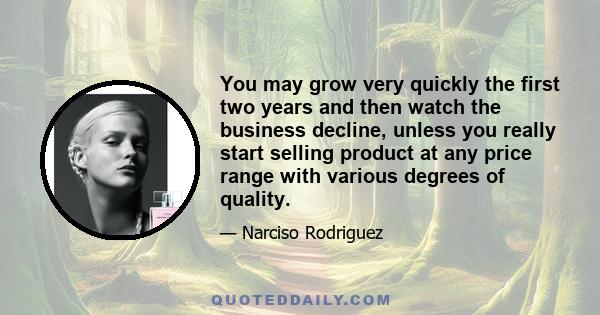 You may grow very quickly the first two years and then watch the business decline, unless you really start selling product at any price range with various degrees of quality.