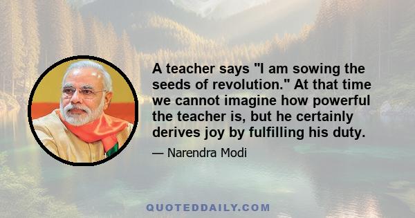 A teacher says I am sowing the seeds of revolution. At that time we cannot imagine how powerful the teacher is, but he certainly derives joy by fulfilling his duty.