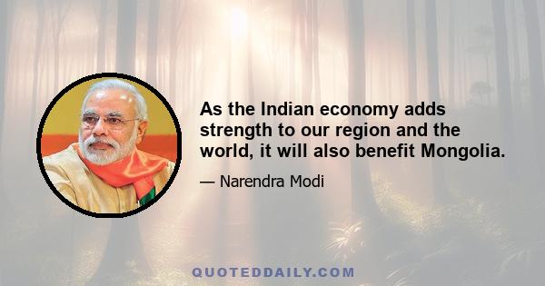 As the Indian economy adds strength to our region and the world, it will also benefit Mongolia.