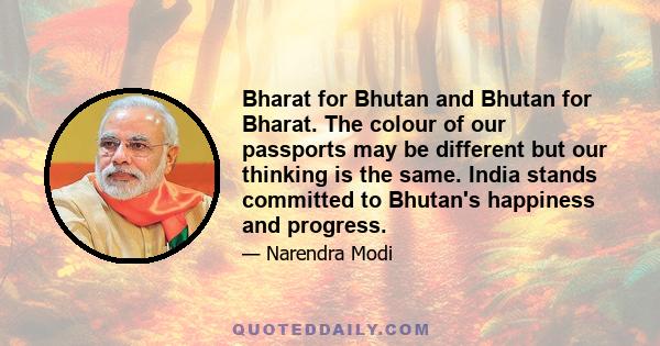 Bharat for Bhutan and Bhutan for Bharat. The colour of our passports may be different but our thinking is the same. India stands committed to Bhutan's happiness and progress.