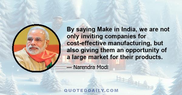 By saying Make in India, we are not only inviting companies for cost-effective manufacturing, but also giving them an opportunity of a large market for their products.