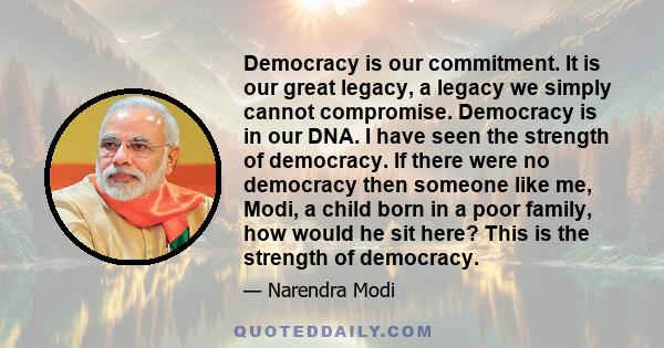 Democracy is our commitment. It is our great legacy, a legacy we simply cannot compromise. Democracy is in our DNA. I have seen the strength of democracy. If there were no democracy then someone like me, Modi, a child