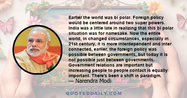 Earlier the world was bi polar. Foreign policy would be centered around two super powers. India was a little late in realizing that this bi polar situation was for namesake. Now the entire world, in changed