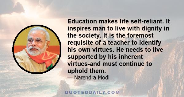 Education makes life self-reliant. It inspires man to live with dignity in the society. It is the foremost requisite of a teacher to identify his own virtues. He needs to live supported by his inherent virtues-and must