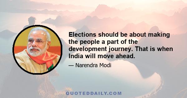 Elections should be about making the people a part of the development journey. That is when India will move ahead.