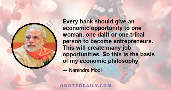 Every bank should give an economic opportunity to one woman, one dalit or one tribal person to become entrepreneurs. This will create many job opportunities. So this is the basis of my economic philosophy.