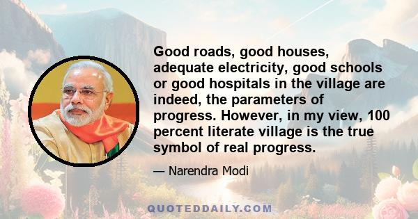 Good roads, good houses, adequate electricity, good schools or good hospitals in the village are indeed, the parameters of progress. However, in my view, 100 percent literate village is the true symbol of real progress.