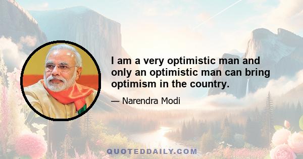 I am a very optimistic man and only an optimistic man can bring optimism in the country.