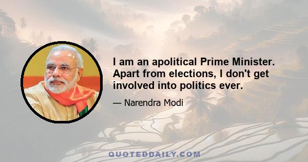 I am an apolitical Prime Minister. Apart from elections, I don't get involved into politics ever.