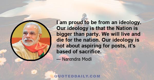 I am proud to be from an ideology. Our ideology is that the Nation is bigger than party. We will live and die for the nation. Our ideology is not about aspiring for posts, it's based of sacrifice.