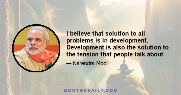 I believe that solution to all problems is in development. Development is also the solution to the tension that people talk about.