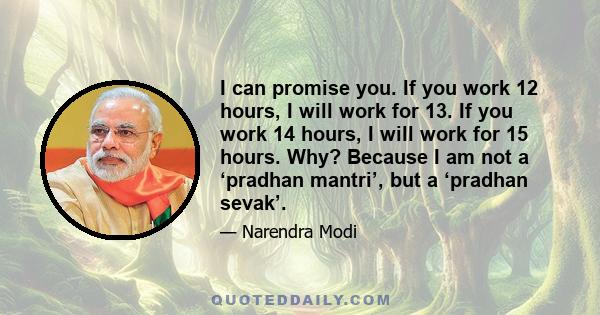 I can promise you. If you work 12 hours, I will work for 13. If you work 14 hours, I will work for 15 hours. Why? Because I am not a ‘pradhan mantri’, but a ‘pradhan sevak’.