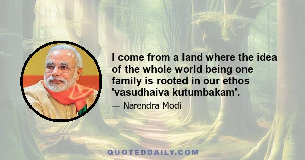 I come from a land where the idea of the whole world being one family is rooted in our ethos 'vasudhaiva kutumbakam'.