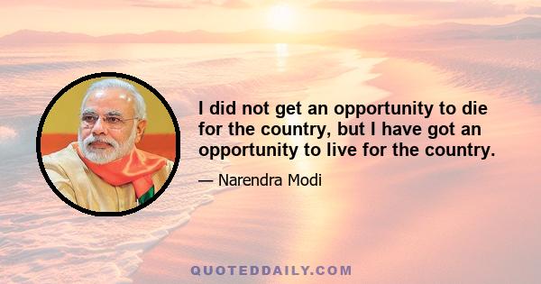 I did not get an opportunity to die for the country, but I have got an opportunity to live for the country.