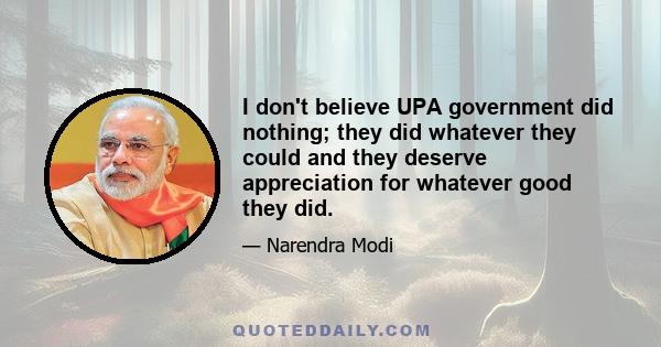 I don't believe UPA government did nothing; they did whatever they could and they deserve appreciation for whatever good they did.