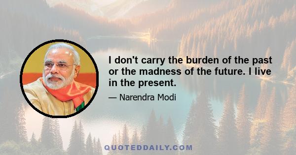 I don't carry the burden of the past or the madness of the future. I live in the present.