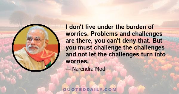 I don't live under the burden of worries. Problems and challenges are there, you can't deny that. But you must challenge the challenges and not let the challenges turn into worries.