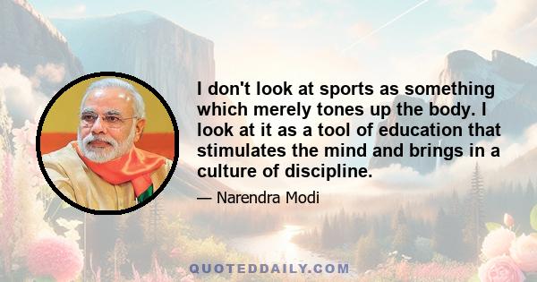 I don't look at sports as something which merely tones up the body. I look at it as a tool of education that stimulates the mind and brings in a culture of discipline.