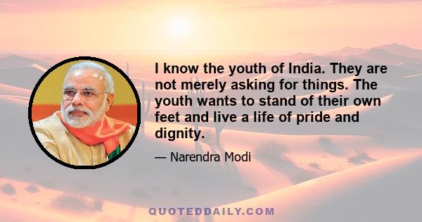 I know the youth of India. They are not merely asking for things. The youth wants to stand of their own feet and live a life of pride and dignity.