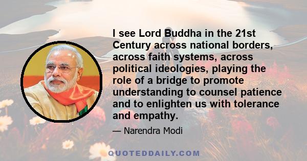 I see Lord Buddha in the 21st Century across national borders, across faith systems, across political ideologies, playing the role of a bridge to promote understanding to counsel patience and to enlighten us with