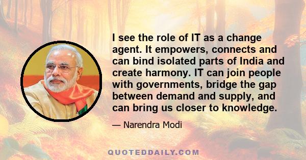 I see the role of IT as a change agent. It empowers, connects and can bind isolated parts of India and create harmony. IT can join people with governments, bridge the gap between demand and supply, and can bring us