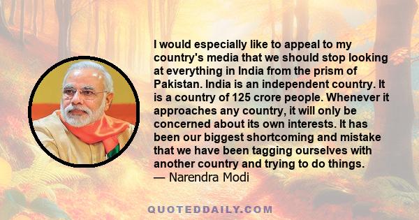 I would especially like to appeal to my country's media that we should stop looking at everything in India from the prism of Pakistan. India is an independent country. It is a country of 125 crore people. Whenever it