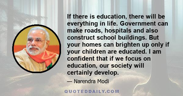 If there is education, there will be everything in life. Government can make roads, hospitals and also construct school buildings. But your homes can brighten up only if your children are educated. I am confident that